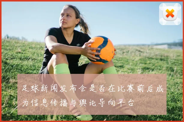 足球新闻发布会是否在比赛前后成为信息传播与舆论导向平台