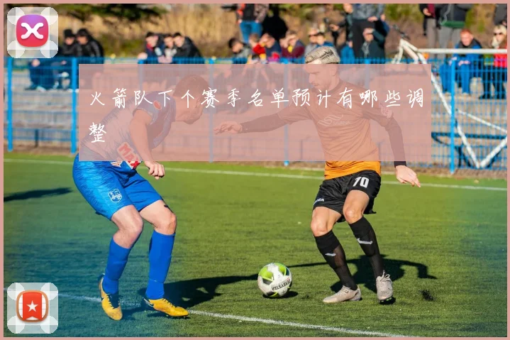 火箭队下个赛季名单预计有哪些调整