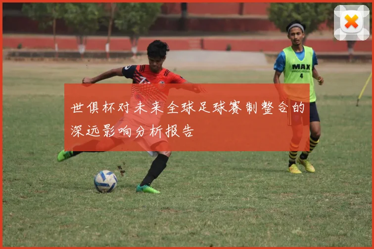 世俱杯对未来全球足球赛制整合的深远影响分析报告