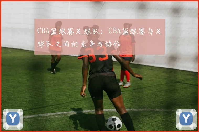 CBA篮球赛足球队：CBA篮球赛与足球队之间的竞争与协作